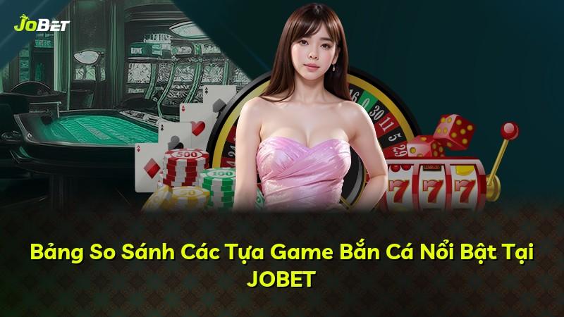Bảng So Sánh Các Tựa Game Bắn Cá Nổi Bật Tại JOBET