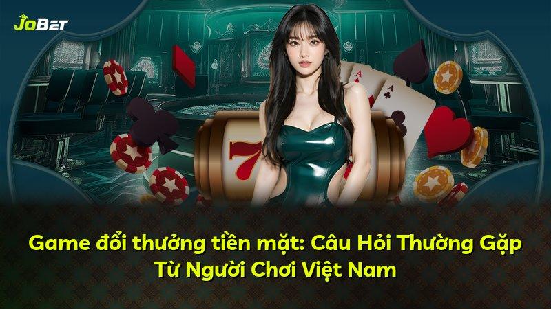 Game đổi thưởng tiền mặt: Câu Hỏi Thường Gặp Từ Người Chơi Việt Nam