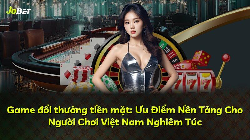 Game đổi thưởng tiền mặt: Ưu Điểm Nền Tảng Cho Người Chơi Việt Nam Nghiêm Túc