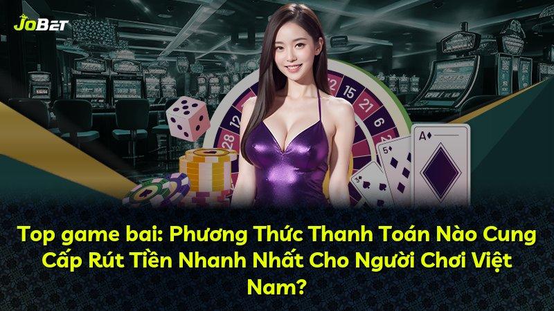 Top game bai: Phương Thức Thanh Toán Nào Cung Cấp Rút Tiền Nhanh Nhất Cho Người Chơi Việt Nam?